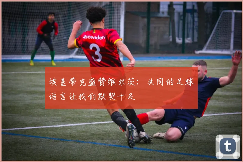 埃基蒂克盛赞维尔茨：共同的足球语言让我们默契十足