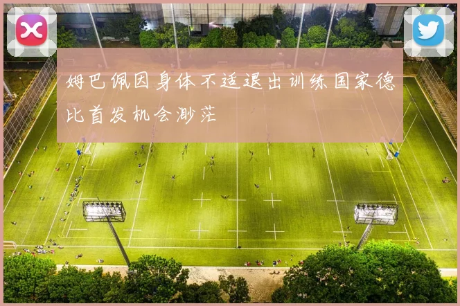 姆巴佩因身体不适退出训练国家德比首发机会渺茫