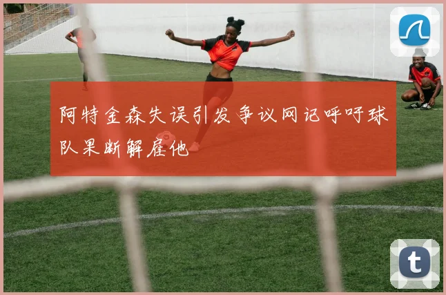 阿特金森失误引发争议网记呼吁球队果断解雇他