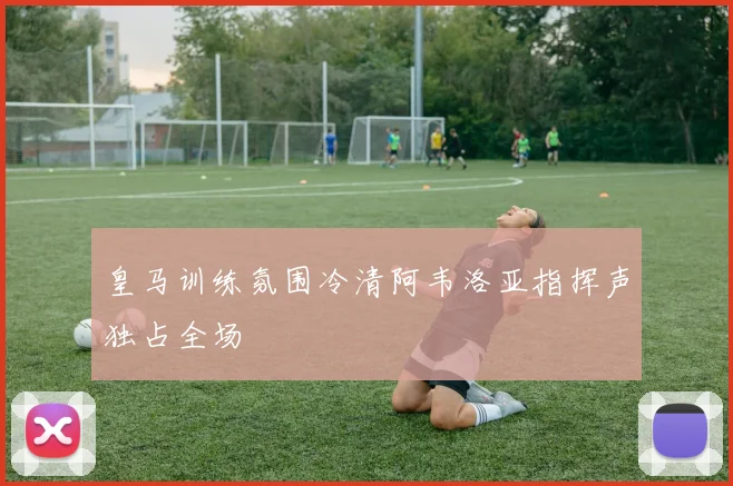 皇马训练氛围冷清阿韦洛亚指挥声独占全场