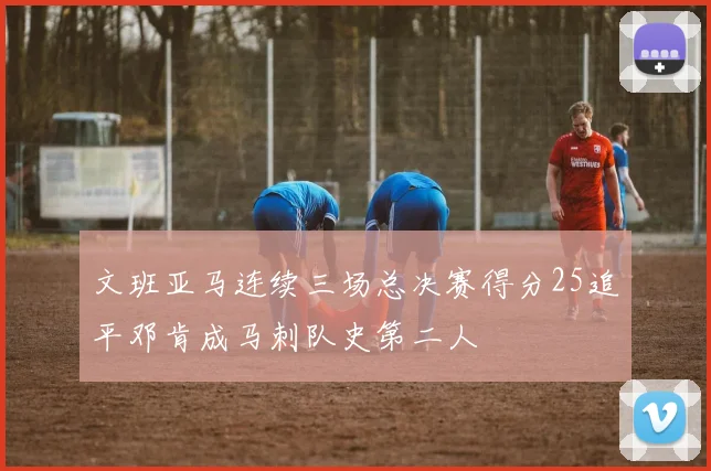 文班亚马连续三场总决赛得分25追平邓肯成马刺队史第二人