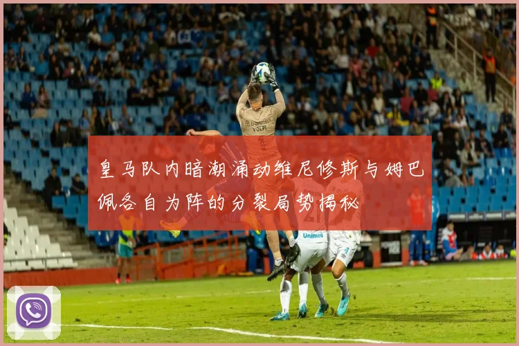 皇马队内暗潮涌动维尼修斯与姆巴佩各自为阵的分裂局势揭秘