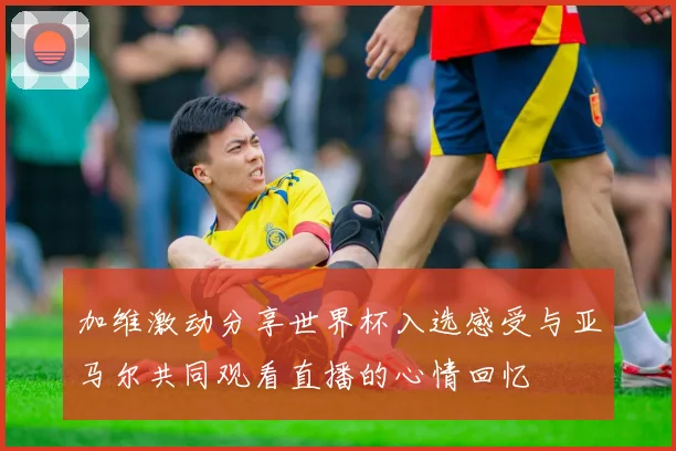加维激动分享世界杯入选感受与亚马尔共同观看直播的心情回忆