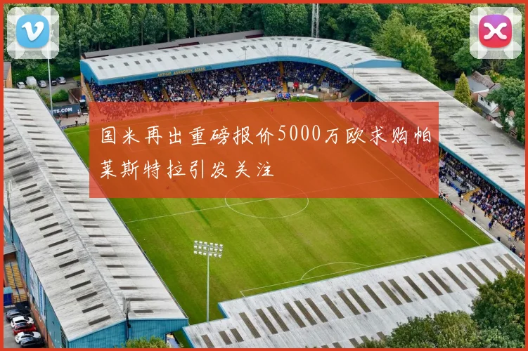国米再出重磅报价5000万欧求购帕莱斯特拉引发关注