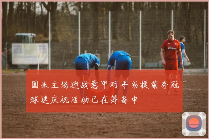 国米主场迎战意甲对手或提前夺冠球迷庆祝活动已在筹备中