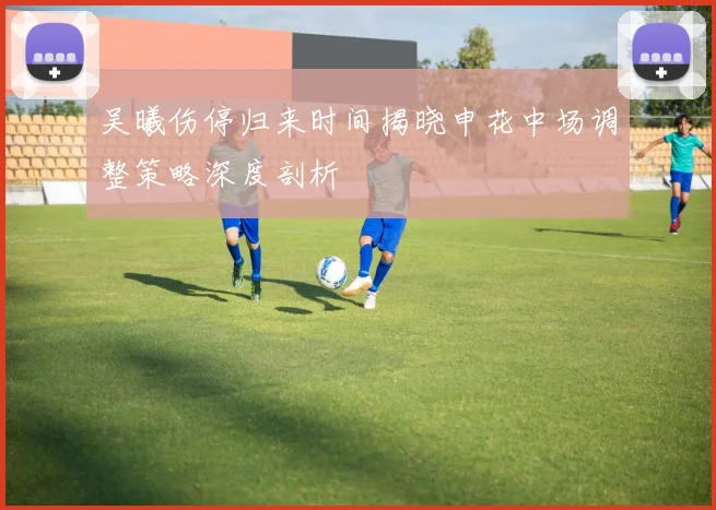 吴曦伤停归来时间揭晓申花中场调整策略深度剖析