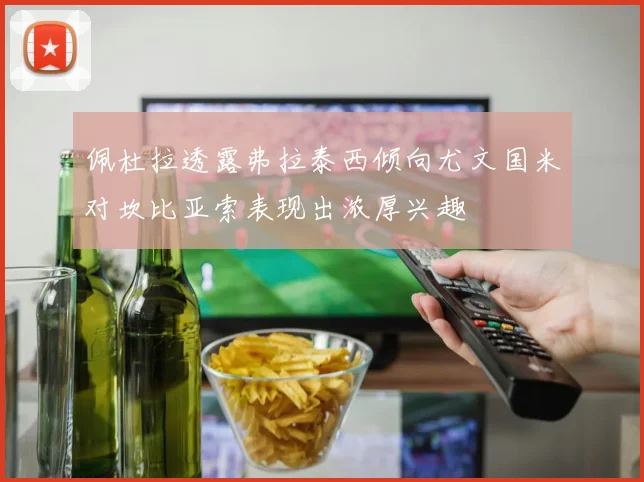 佩杜拉透露弗拉泰西倾向尤文国米对坎比亚索表现出浓厚兴趣