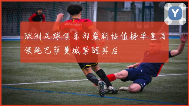 欧洲足球俱乐部最新估值榜单皇马领跑巴萨曼城紧随其后