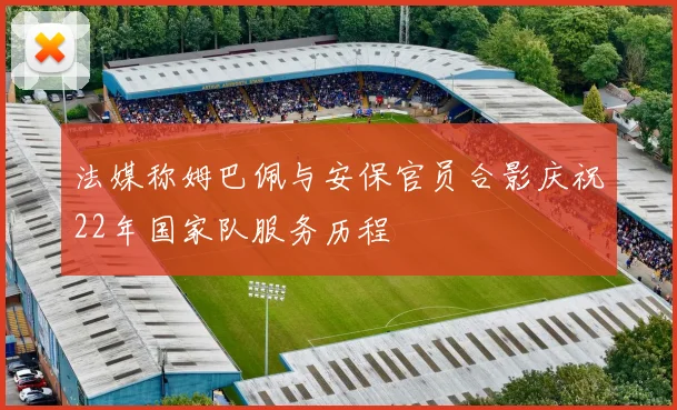 法媒称姆巴佩与安保官员合影庆祝22年国家队服务历程