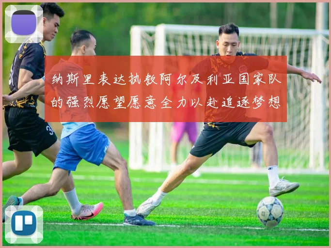 纳斯里表达执教阿尔及利亚国家队的强烈愿望愿意全力以赴追逐梦想