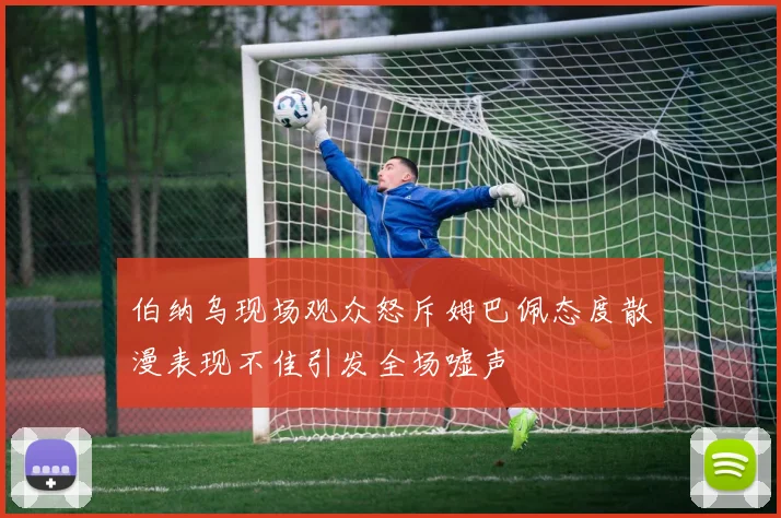 伯纳乌现场观众怒斥姆巴佩态度散漫表现不佳引发全场嘘声