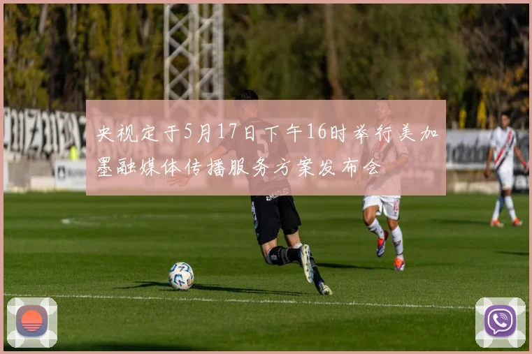 央视定于5月17日下午16时举行美加墨融媒体传播服务方案发布会