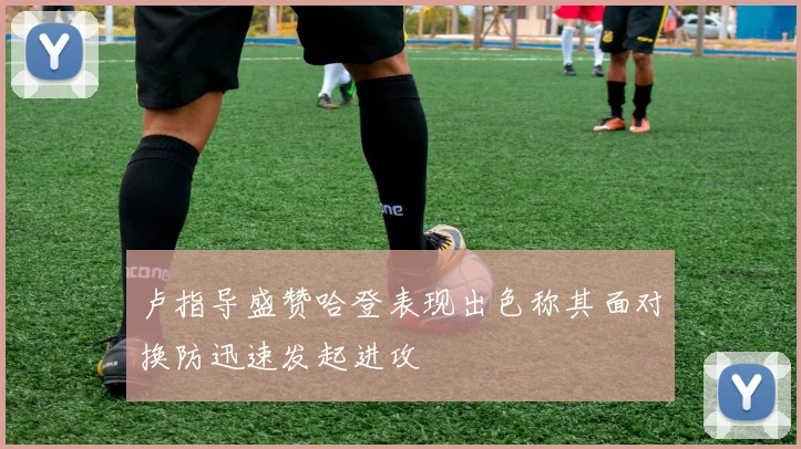 卢指导盛赞哈登表现出色称其面对换防迅速发起进攻