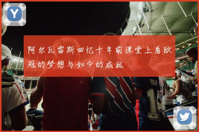阿尔瓦雷斯回忆十年前课堂上看欧冠的梦想与如今的成就