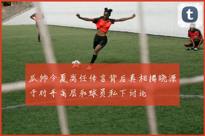 瓜帅今夏离任传言背后真相揭晓源于对手高层和球员私下讨论