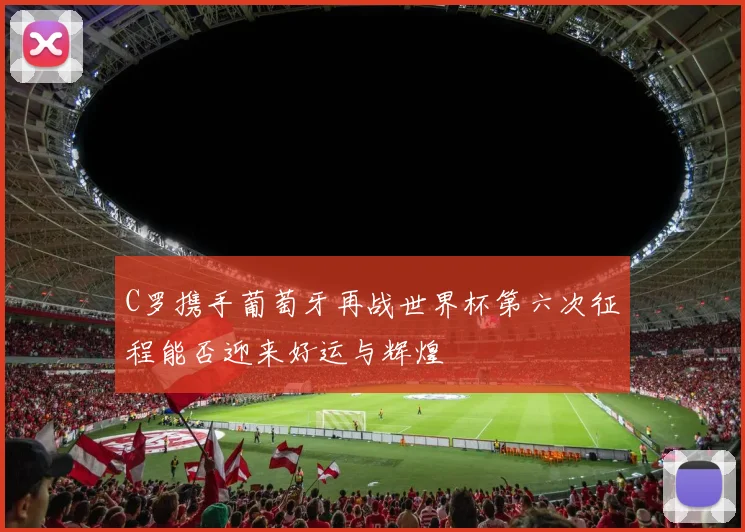 C罗携手葡萄牙再战世界杯第六次征程能否迎来好运与辉煌
