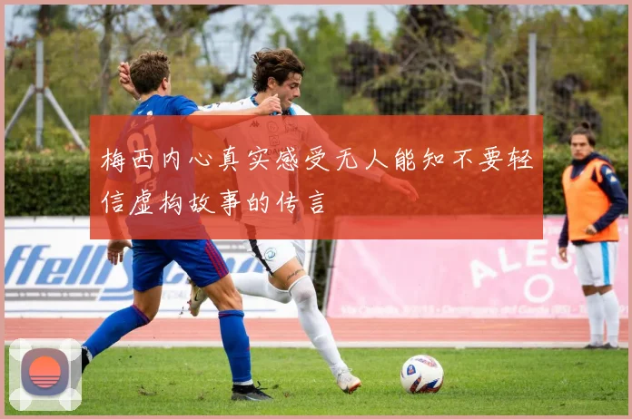 梅西内心真实感受无人能知不要轻信虚构故事的传言