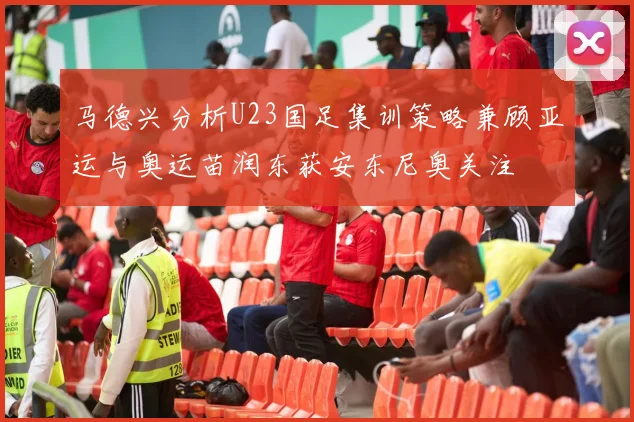 马德兴分析U23国足集训策略兼顾亚运与奥运苗润东获安东尼奥关注