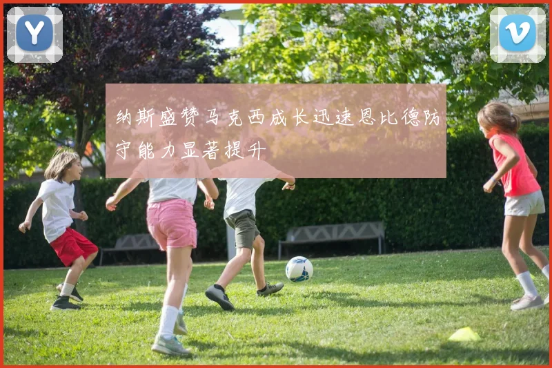 纳斯盛赞马克西成长迅速恩比德防守能力显著提升