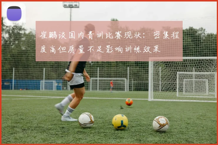 崔鹏谈国内青训比赛现状：密集程度高但质量不足影响训练效果