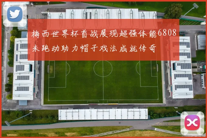 梅西世界杯首战展现超强体能6808米跑动助力帽子戏法成就传奇