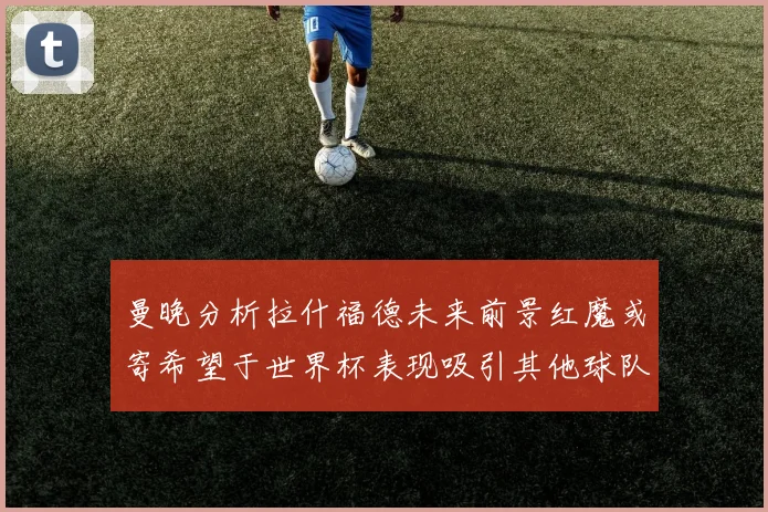 曼晚分析拉什福德未来前景红魔或寄希望于世界杯表现吸引其他球队