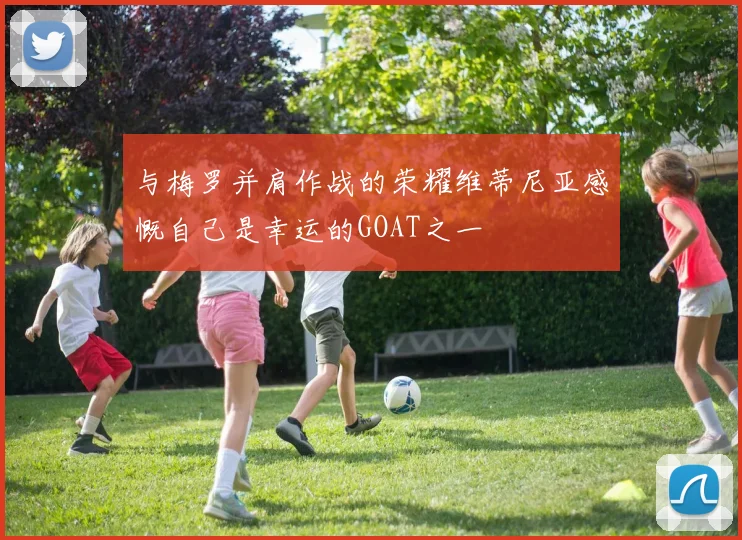 与梅罗并肩作战的荣耀维蒂尼亚感慨自己是幸运的GOAT之一