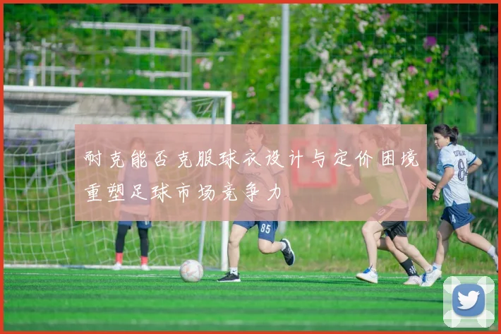 耐克能否克服球衣设计与定价困境重塑足球市场竞争力