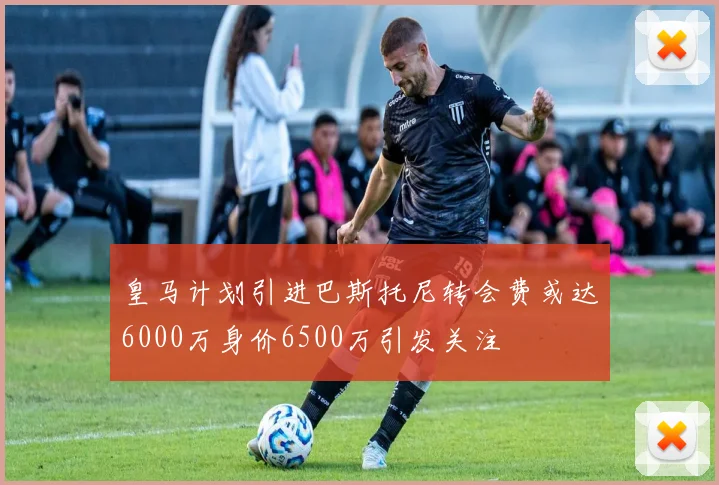 皇马计划引进巴斯托尼转会费或达6000万身价6500万引发关注