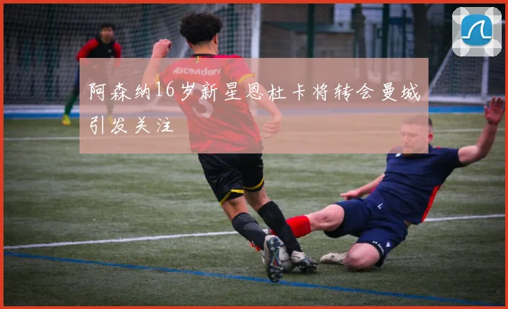 阿森纳16岁新星恩杜卡将转会曼城引发关注